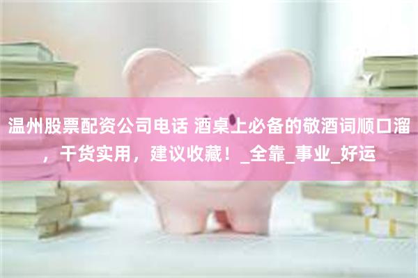 温州股票配资公司电话 酒桌上必备的敬酒词顺口溜，干货实用，建议收藏！_全靠_事业_好运
