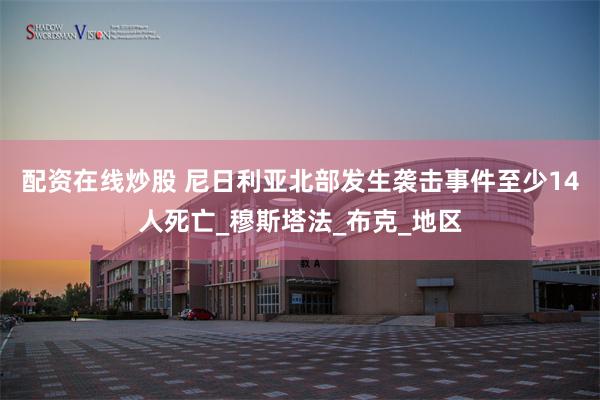 配资在线炒股 尼日利亚北部发生袭击事件至少14人死亡_穆斯塔法_布克_地区