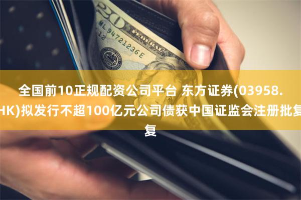 全国前10正规配资公司平台 东方证券(03958.HK)拟发行不超100亿元公司债获中国证监会注册批复