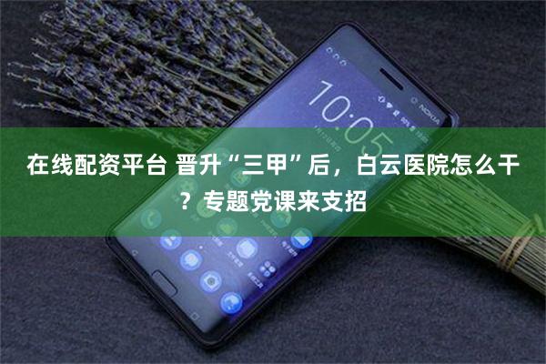 在线配资平台 晋升“三甲”后，白云医院怎么干？专题党课来支招