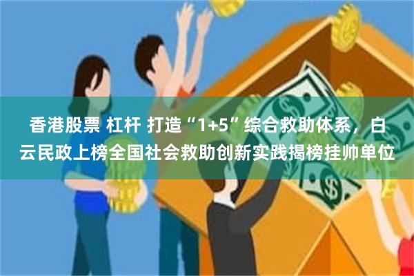 香港股票 杠杆 打造“1+5”综合救助体系，白云民政上榜全国社会救助创新实践揭榜挂帅单位