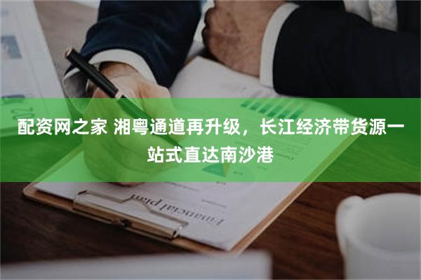 配资网之家 湘粤通道再升级，长江经济带货源一站式直达南沙港
