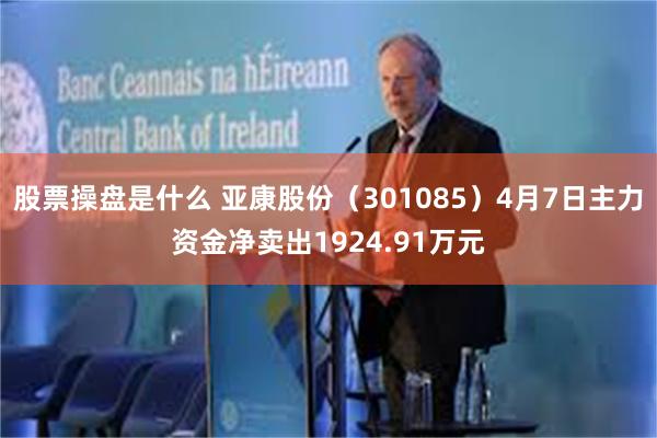 股票操盘是什么 亚康股份（301085）4月7日主力资金净卖出1924.91万元