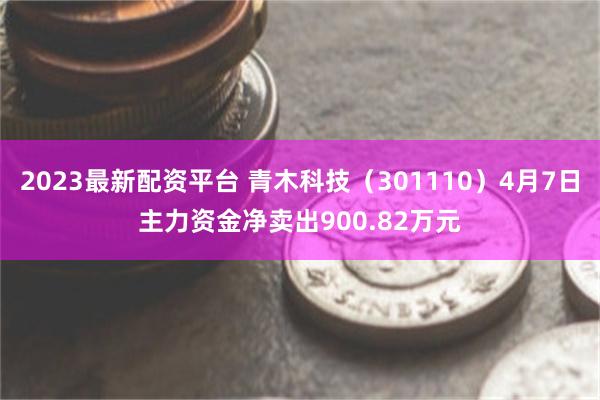 2023最新配资平台 青木科技（301110）4月7日主力资金净卖出900.82万元