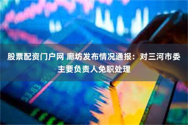 股票配资门户网 廊坊发布情况通报：对三河市委主要负责人免职处理