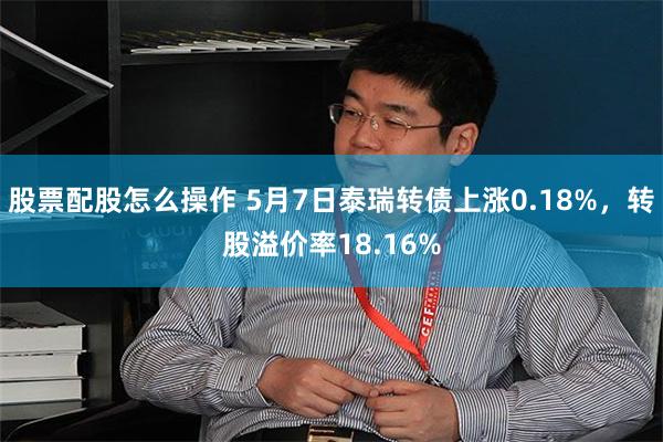 股票配股怎么操作 5月7日泰瑞转债上涨0.18%，转股溢价率18.16%