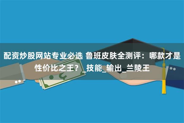 配资炒股网站专业必选 鲁班皮肤全测评：哪款才是性价比之王？_技能_输出_兰陵王