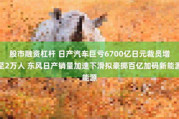 股市融资杠杆 日产汽车巨亏6700亿日元裁员增至2万人 东风日产销量加速下滑拟豪掷百亿加码新能源