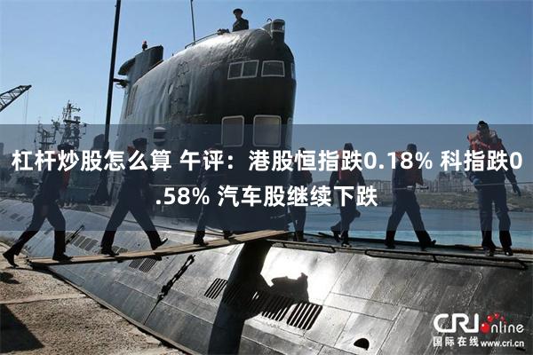 杠杆炒股怎么算 午评：港股恒指跌0.18% 科指跌0.58% 汽车股继续下跌