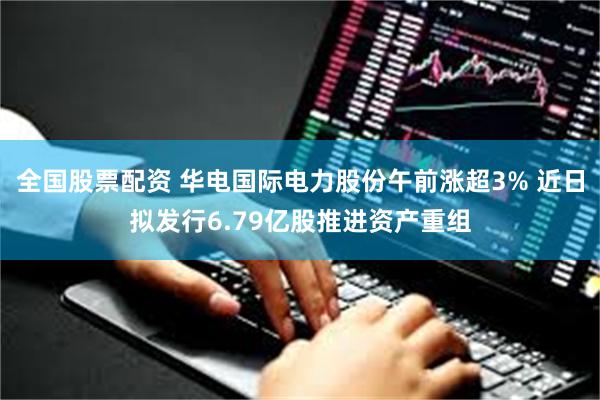 全国股票配资 华电国际电力股份午前涨超3% 近日拟发行6.79亿股推进资产重组