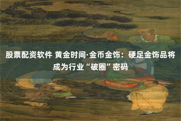 股票配资软件 黄金时间·金币金饰：硬足金饰品将成为行业“破圈”密码