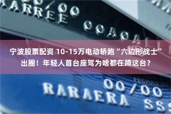宁波股票配资 10-15万电动轿跑“六边形战士”出圈！年轻人首台座驾为啥都在蹲这台？