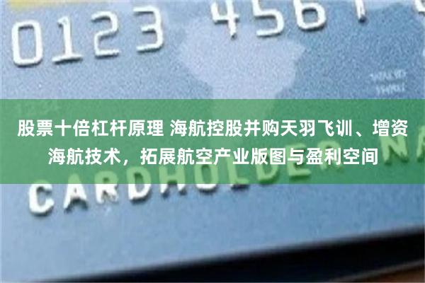 股票十倍杠杆原理 海航控股并购天羽飞训、增资海航技术，拓展航空产业版图与盈利空间