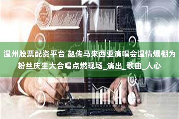 温州股票配资平台 赵传马来西亚演唱会温情爆棚为粉丝庆生大合唱点燃现场_演出_歌曲_人心