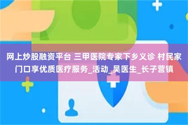 网上炒股融资平台 三甲医院专家下乡义诊 村民家门口享优质医疗服务_活动_吴医生_长子营镇
