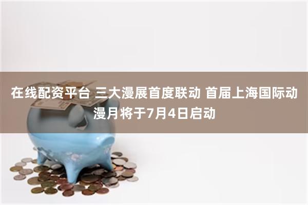在线配资平台 三大漫展首度联动 首届上海国际动漫月将于7月4日启动