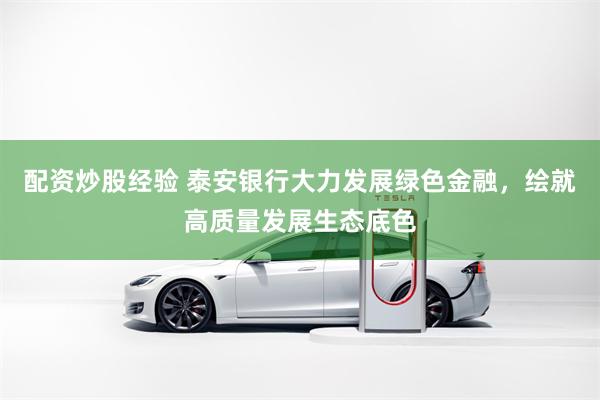 配资炒股经验 泰安银行大力发展绿色金融，绘就高质量发展生态底色