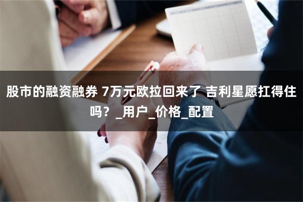 股市的融资融券 7万元欧拉回来了 吉利星愿扛得住吗？_用户_价格_配置