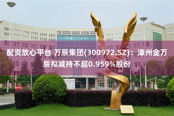 配资放心平台 万辰集团(300972.SZ)：漳州金万辰拟减持不超0.959%股份