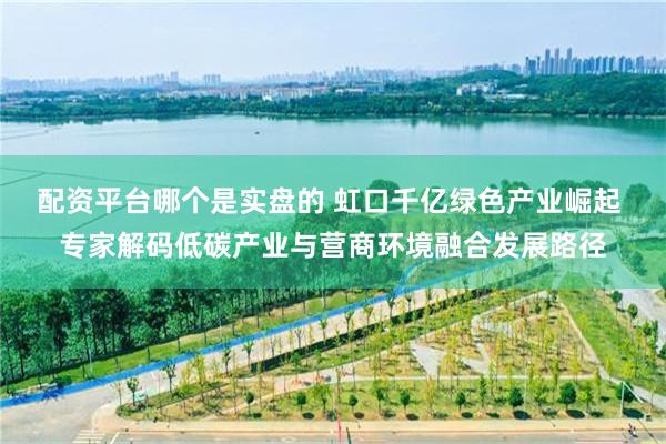 配资平台哪个是实盘的 虹口千亿绿色产业崛起 专家解码低碳产业与营商环境融合发展路径