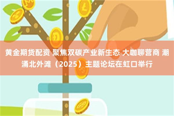 黄金期货配资 聚焦双碳产业新生态 大咖聊营商 潮涌北外滩（2025）主题论坛在虹口举行