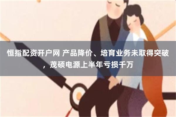 恒指配资开户网 产品降价、培育业务未取得突破，茂硕电源上半年亏损千万