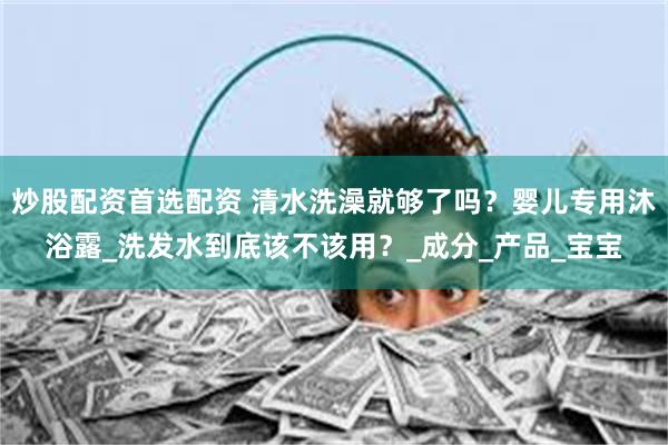 炒股配资首选配资 清水洗澡就够了吗？婴儿专用沐浴露_洗发水到底该不该用？_成分_产品_宝宝