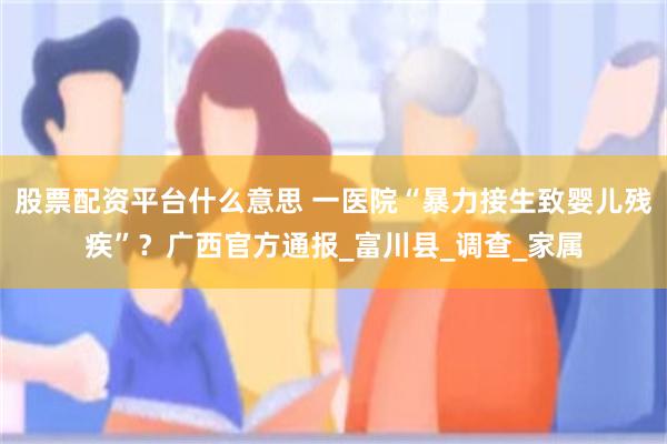 股票配资平台什么意思 一医院“暴力接生致婴儿残疾”？广西官方通报_富川县_调查_家属
