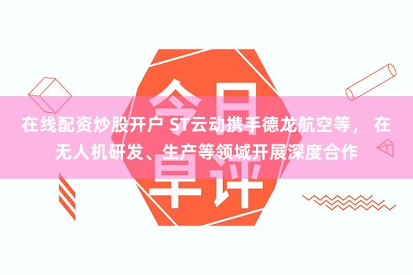 在线配资炒股开户 ST云动携手德龙航空等， 在无人机研发、生产等领域开展深度合作