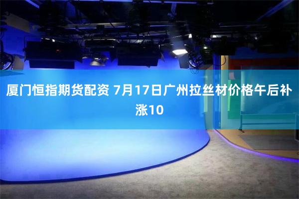 厦门恒指期货配资 7月17日广州拉丝材价格午后补涨10