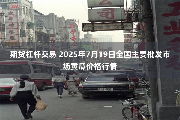 期货杠杆交易 2025年7月19日全国主要批发市场黄瓜价格行情