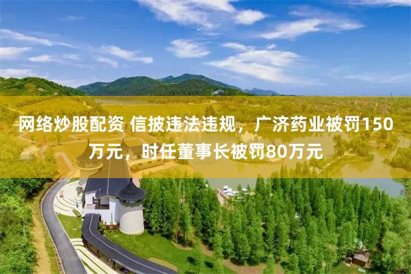 网络炒股配资 信披违法违规，广济药业被罚150万元，时任董事长被罚80万元