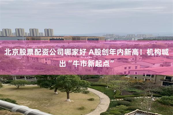 北京股票配资公司哪家好 A股创年内新高！机构喊出“牛市新起点”
