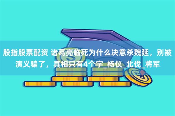 股指股票配资 诸葛亮临死为什么决意杀魏延，别被演义骗了，真相只有4个字_杨仪_北伐_将军