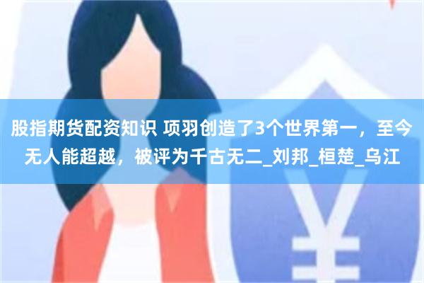 股指期货配资知识 项羽创造了3个世界第一，至今无人能超越，被评为千古无二_刘邦_桓楚_乌江