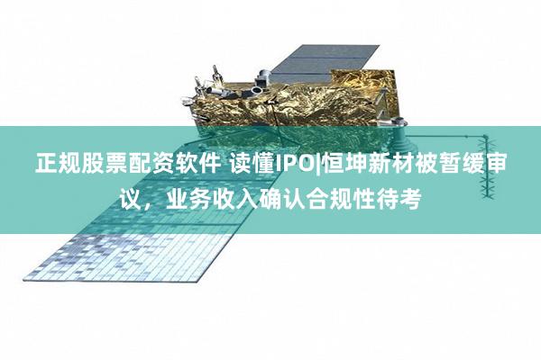 正规股票配资软件 读懂IPO|恒坤新材被暂缓审议，业务收入确认合规性待考
