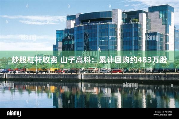 炒股杠杆收费 山子高科：累计回购约483万股