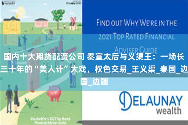国内十大期货配资公司 秦宣太后与义渠王：一场长达三十年的“美人计”大戏，权色交易_王义渠_秦国_边疆
