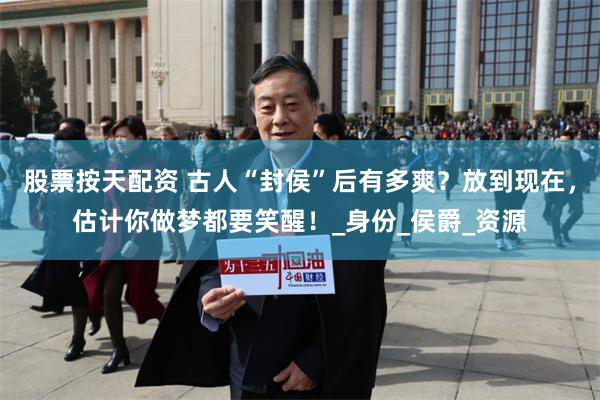 股票按天配资 古人“封侯”后有多爽？放到现在，估计你做梦都要笑醒！_身份_侯爵_资源