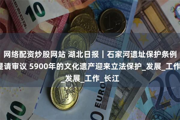 网络配资炒股网站 湖北日报｜石家河遗址保护条例草案提请审议 5900年的文化遗产迎来立法保护_发展_工作_长江