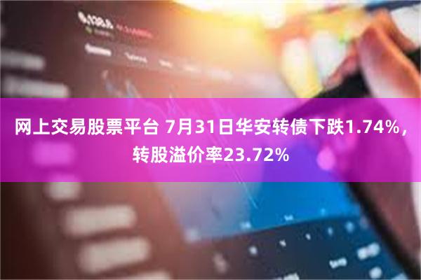 网上交易股票平台 7月31日华安转债下跌1.74%，转股溢价率23.72%