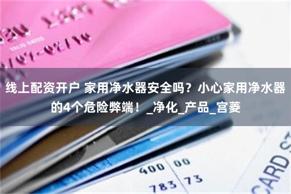 线上配资开户 家用净水器安全吗？小心家用净水器的4个危险弊端！_净化_产品_宫菱