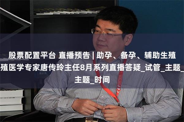 股票配置平台 直播预告 | 助孕、备孕、辅助生殖，生殖医学专家唐传玲主任8月系列直播答疑_试管_主题_时间
