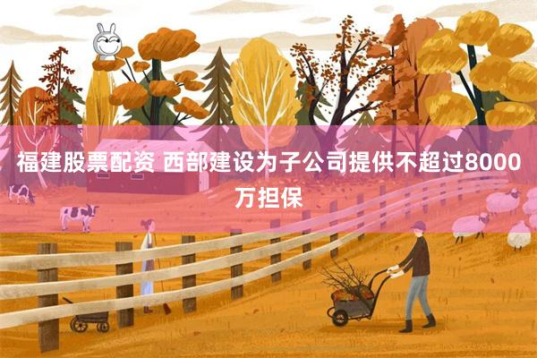福建股票配资 西部建设为子公司提供不超过8000万担保