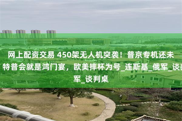 网上配资交易 450架无人机突袭！普京专机还未动，特普会就是鸿门宴，欧美摔杯为号_连斯基_俄军_谈判桌