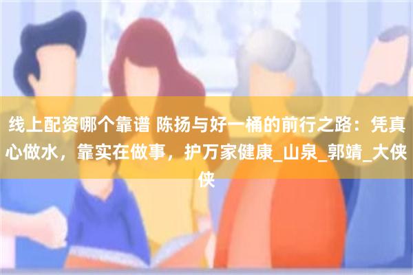 线上配资哪个靠谱 陈扬与好一桶的前行之路：凭真心做水，靠实在做事，护万家健康_山泉_郭靖_大侠