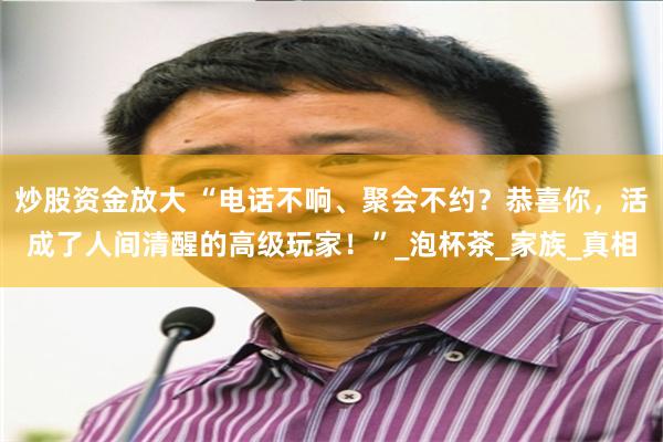 炒股资金放大 “电话不响、聚会不约？恭喜你，活成了人间清醒的高级玩家！”_泡杯茶_家族_真相