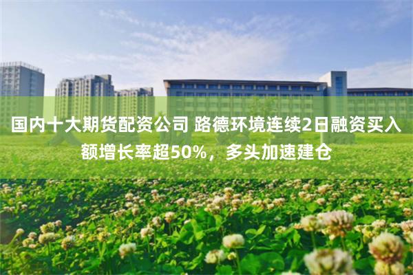 国内十大期货配资公司 路德环境连续2日融资买入额增长率超50%，多头加速建仓