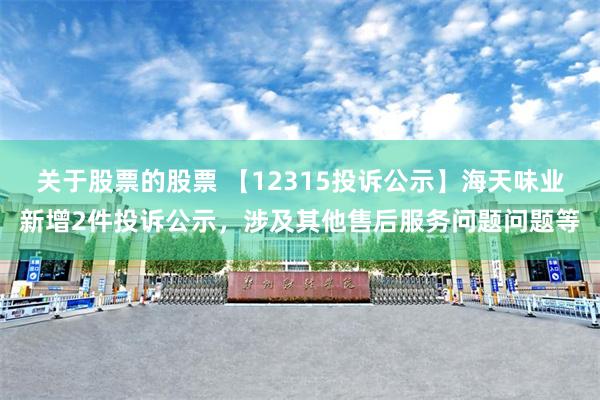关于股票的股票 【12315投诉公示】海天味业新增2件投诉公示，涉及其他售后服务问题问题等