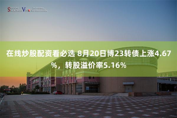 在线炒股配资看必选 8月20日博23转债上涨4.67%，转股溢价率5.16%